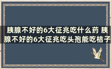 胰腺不好的6大征兆吃什么药 胰腺不好的6大征兆吃头孢能吃桔子吗